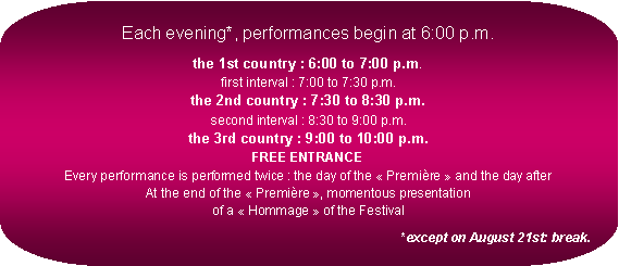 Rectangle  coins arrondis: Each evening*, performances begin at 6:00 p.m.the 1st country : 6:00 to 7:00 p.m.
first interval : 7:00 to 7:30 p.m.
the 2nd country : 7:30 to 8:30 p.m.
second interval : 8:30 to 9:00 p.m.
the 3rd country : 9:00 to 10:00 p.m.
FREE ENTRANCE
Every performance is performed twice : the day of the  Premire  and the day after
At the end of the  Premire , momentous presentation
of a  Hommage  of the Festival*except on August 21st: break.
